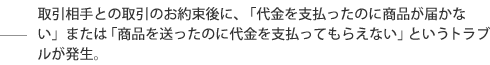 取引相手との取引のお約束後に、「代金を支払ったのに商品が届かない」または「商品を送ったのに代金を支払ってもらえない」というトラブルが発生。