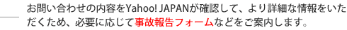 お問い合わせの内容をYahoo! JAPANが確認して、より詳細な情報をいただくため、必要に応じて事故報告フォームなどをご案内します。