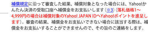 補償規定に沿って審査した結果、補償対象となった場合には、Yahoo!かんたん決済の受取口座へ補償金をお支払いします(※3)。審査の結果、補償金をお支払いできない場合に該当する際は、補償金をお支払いすることができませんので、その旨のご連絡をします。
