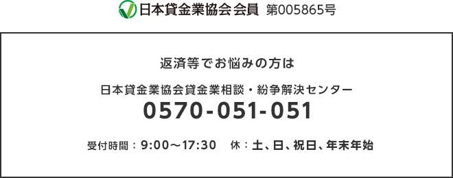 日本資金業協会会員 第005865号|返済等でお悩みの方は:日本資金業協会資金業相談・紛争解決センター : 0570-051-051|受付時間:9:00~17:30 休:土、日、祝日、年末年始
