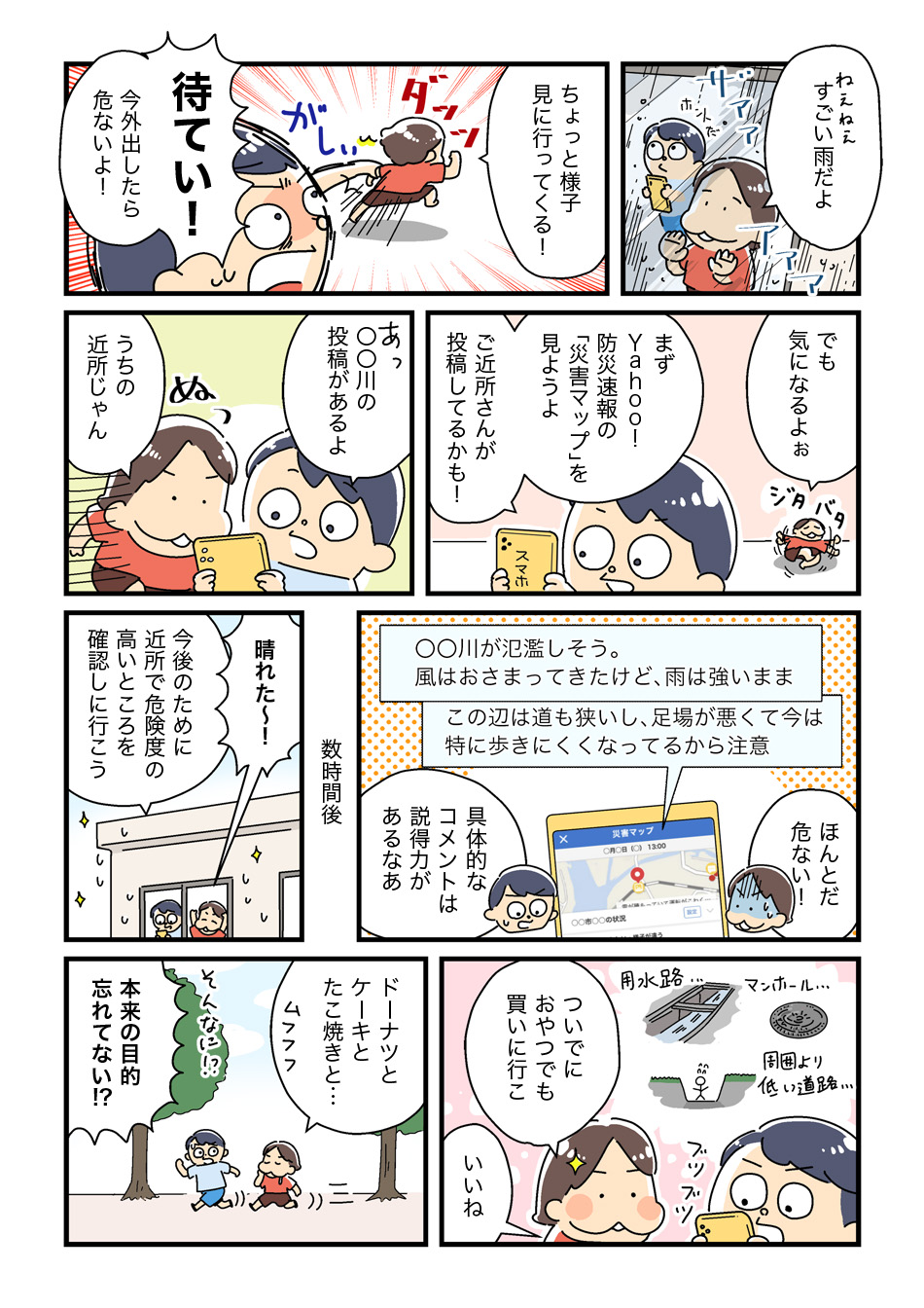 1コマ目。外の雨が強くて気になる女性が、様子を見に行こうとします。友人が「待てい！今外出したら危ないよ！」と止めます。2コマ目。友人がYahoo!防災速報の災害マップを見ることを提案します。近所の投稿を確認し、「うちの近所じゃん」と驚きます。3コマ目。数時間後、雨が止んでから避難所を確認しに行きます。投稿には具体的なコメントがあり、「説明力があるなあ」と感心します。4コマ目。帰り道で「ついでにおやつでも買いに行こ」となり、ドーナツやたこ焼きを楽しむことにします。友人が「本来の目的忘れてない？」とツッコミますが、楽しそうにしています。