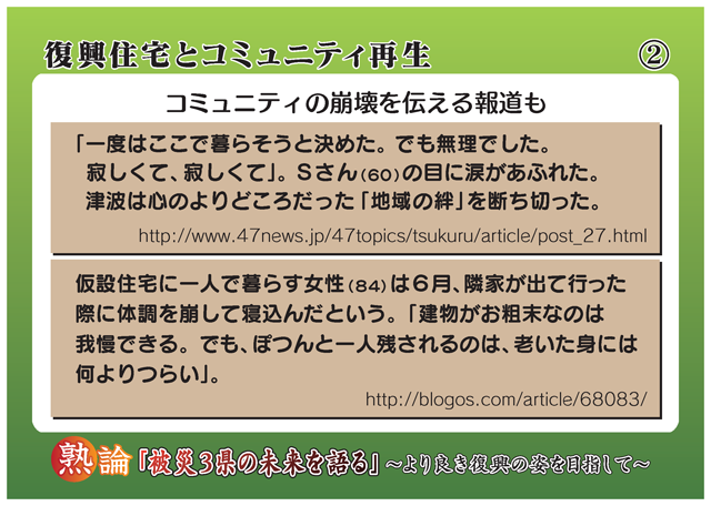 復興住宅とコミュニティ再生 コミュニティの崩壊を伝える報道も 「一度はここで暮らそうと決めた。でも無理でした。寂しくて、寂しくて」。Sさん(60)の目に涙があふれた。津波は心のよりどころだった「地域の絆」を断ち切った。 http://www.47news.jp/47topics/tsukuru/article/post_27.html 仮設住宅に一人で暮らす女性(84)は6月、隣家が出て行った際に体調を崩して寝込んだという。「建物がお粗末なのは我慢できる。でも、ぽつんと一人残されるのは、老いた身には何よりつらい」。 http://blogos.com/article/68083/