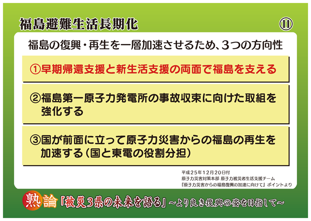 福島避難生活長期化 福島の復興・再生を一層加速させるため、3つの方向性 1 早期帰還支援と新生活支援の両面で福島を支える 2 福島第一原子力発電所の事故収束に向けた取組を強化する 3 国が前面に立って原子力災害からの福島の再生を加速する(国と東電の役割分担)