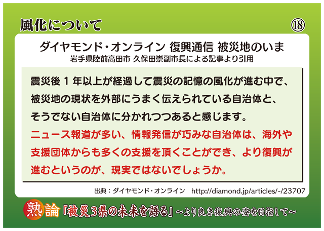 風化について ダイヤモンド・オンライン 復興通信 被災地のいま 岩手県陸前高田市 久保田崇副市長による記事より引用 震災後1年以上が経過して震災の記憶の風化が進む中で、被災地の現状を外部にうまく伝えられている自治体と、そうでない自治体に分かれつつあると感じます。ニュース報道が多い、情報発信が巧みな自治体は、海外や支援団体からも多くの支援を頂くことができ、より復興が進むというのが、現実ではないでしょうか。
