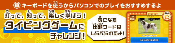 打（う）って、知（し）って、楽（たの）しく学（まな）ぼう！タイピングゲームにチャレンジ！ 気（き）になる出題（しゅつだい）ワードはしらべられるよ！