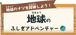 地球（ちきゅう）のナゾを探検（たんけん）しよう！ 地球（ちきゅう）のふしぎアドベンチャー