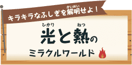 キラキラなふしぎを解明（かいめい）せよ！ 光（ひかり）と熱（ねつ）のミラクルワールド