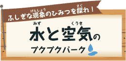 ふしぎな現象（げんしょう）のひみつを探れ（さぐ）！ 水（みず）と空気（くうき）のブクブクパーク