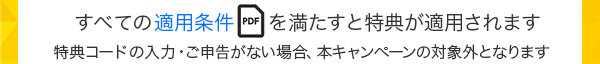 すべての適用条件（PDF）を満たすと特典が適用されます 特典コードの入力・ご申告がない場合、本キャンペーンの対象外となります