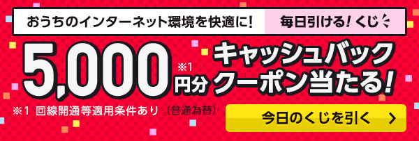 おうちのインターネット環境を快適に！　毎日引ける！　くじ 5,000円分※1キャッシュバッククーポン当たる！　（普通為替） ※1 回線開通等適用条件あり 今日のくじを引く