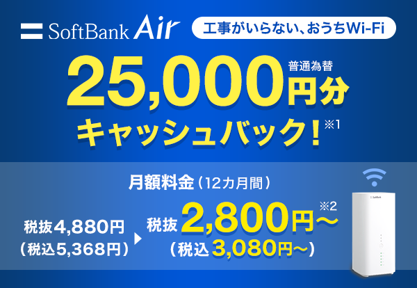 SoftBank Air 工事がいらない、おうちWi-Fi 25,000円分（普通為替）キャッシュバック！　※1 月額料金（12カ月間）税抜4,880円（税込5,368円）が税抜2,800円から（税込3,080円から）※2