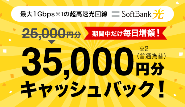 最大1Gbps ※1 の超高速光回線 SoftBank 光 期間中だけ毎日増額！　25,000円分が35,000円分 ※1 に増額キャッシュバック！　（普通為替）