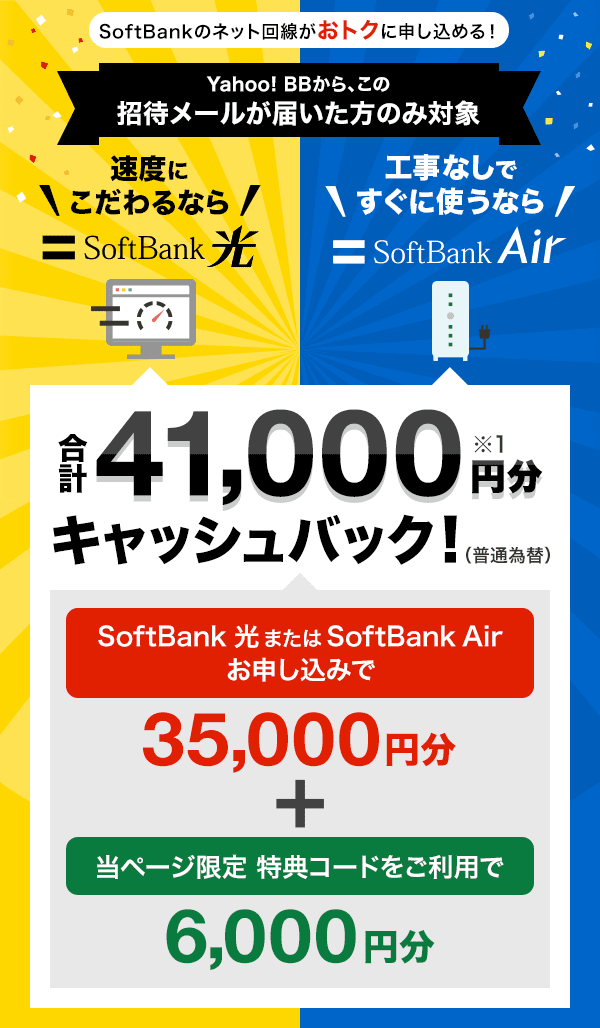 SoftBankのネット回線がおトクに申し込める！　Yahoo! BBから、この招待メールが届いた方のみ対象　合計41,000円分※1 キャッシュバック！　（普通為替） SoftBank 光またはSoftBank Airお申し込みで35,000円分+当ページ限定 特典コードをご利用で6,000円分　速度にこだわるならSoftBank 光、工事なしですぐに使うならSoftBank Air