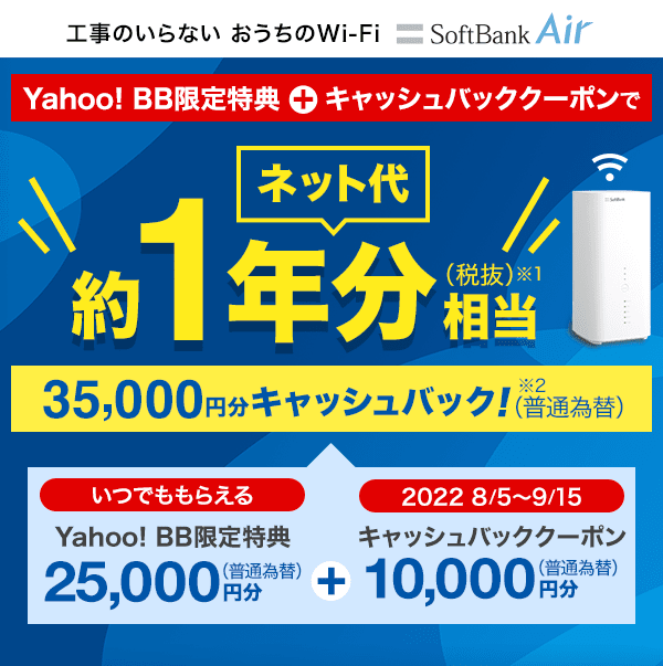 工事のいらない おうちのWi-Fi SoftBank Air Yahoo! BB限定特典とキャッシュバッククーポンでネット代約1年分（税抜）相当※1 35,000円分キャッシュバック（普通為替）※2 35,000円分は、いつでももらえるYahoo! BB限定特典25,000円分（普通為替）と、2022年8月5日から9月15日の間にもらえるキャッシュバッククーポン10,000円分（普通為替）を合算したものです。