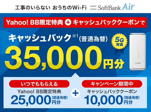 工事のいらないおうちのWi-Fi 5G対応SoftBank Air Yahoo! BB限定特典とキャッシュバッククーポンで キャッシュバック※1（普通為替）合計35,000円分 内訳はいつでももらえるYahoo! BB限定特典 25,000円分（普通為替）とキャンペーン期間中にもらえるキャッシュバッククーポン 10,000円分（普通為替）です。
