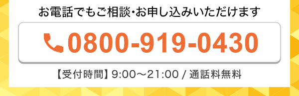 お電話でもご相談・お申し込みいただけます 0800-919-0430 受付時間9:00～21:00 通話料無料