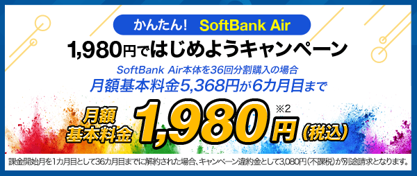 かんたん！　SoftBank Air 1,980円ではじめようキャンペーン SoftBank Air本体を36回分割購入の場合 月額基本料金5,368円が6カ月目まで 月額基本料金1,980円(税込) ※2