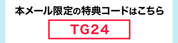 本メール限定の特典コードはこちら 「TG24」