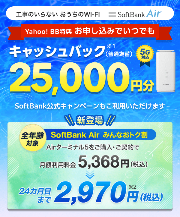 工事のいらないおうちのWi-Fi 5G対応SoftBank Air Yahoo! BB限定特典 お申し込みでいつでも キャッシュバック（普通為替） 25,000円分 （※1）SoftBank公式キャンペーンもご利用いただけます　新登場 全年齢対象 SoftBank Air みんなおトク割　Airターミナル5をご購入・ご契約で月額利用料金5,368円（税込）が24カ月目まで2,970円（税込）に（※2）