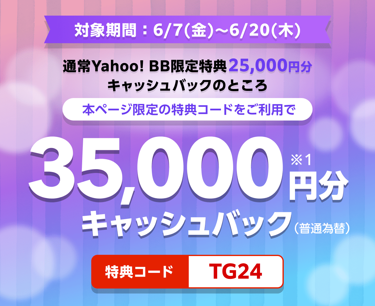 対象期間6月7日金曜日から6月20日木曜日まで 通常Yahoo! BB限定特典25,000円分キャッシュバックのところ、本ページ限定の特典コードをご利用で、35,000円分（※1）キャッシュバック（普通振替）　特典コード：TG24