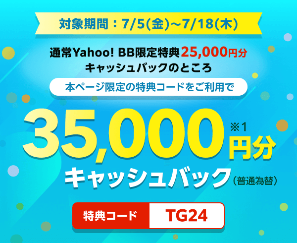 対象期間7月5日金曜日から7月18日木曜日まで 通常Yahoo! BB限定特典25,000円分キャッシュバックのところ、本ページ限定の特典コードをご利用で、35,000円分（※1）キャッシュバック（普通振替）　特典コード：TG24