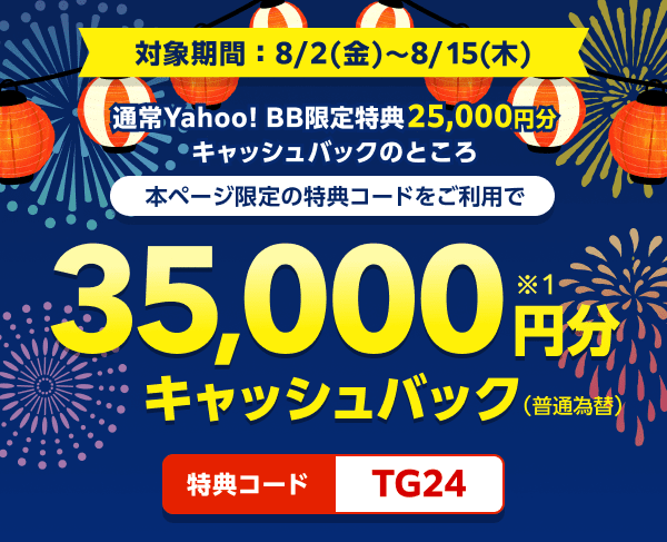 対象期間8月2日金曜日から8月15日木曜日まで 通常Yahoo! BB限定特典25,000円分キャッシュバックのところ、本ページ限定の特典コードをご利用で、35,000円分（※1）キャッシュバック（普通振替）　特典コード：TG24