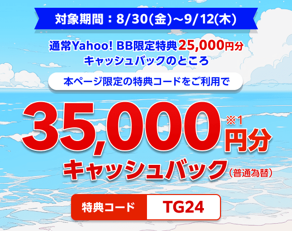 対象期間8月30日金曜日から9月12日木曜日まで 通常Yahoo! BB限定特典25,000円分キャッシュバックのところ、本ページ限定の特典コードをご利用で、35,000円分（※1）キャッシュバック（普通振替）　特典コード：TG24