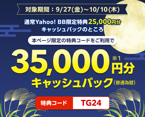 対象期間9月27日金曜日から10月10日木曜日まで 通常Yahoo! BB限定特典25,000円分キャッシュバックのところ、本ページ限定の特典コードをご利用で、35,000円分（※1）キャッシュバック（普通振替）　特典コード：TG24