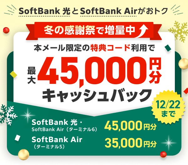 SoftBank 光とSoftBank Airがおトク 12月22日まで冬の感謝祭で増量中 本ページ限定の特典コードをご利用で、最大45,000円分（※1）キャッシュバック（普通振替）SoftBank 光・SoftBank Air（ターミナル6）は45,000円分  SoftBank Air（ターミナル5）は35,000円分