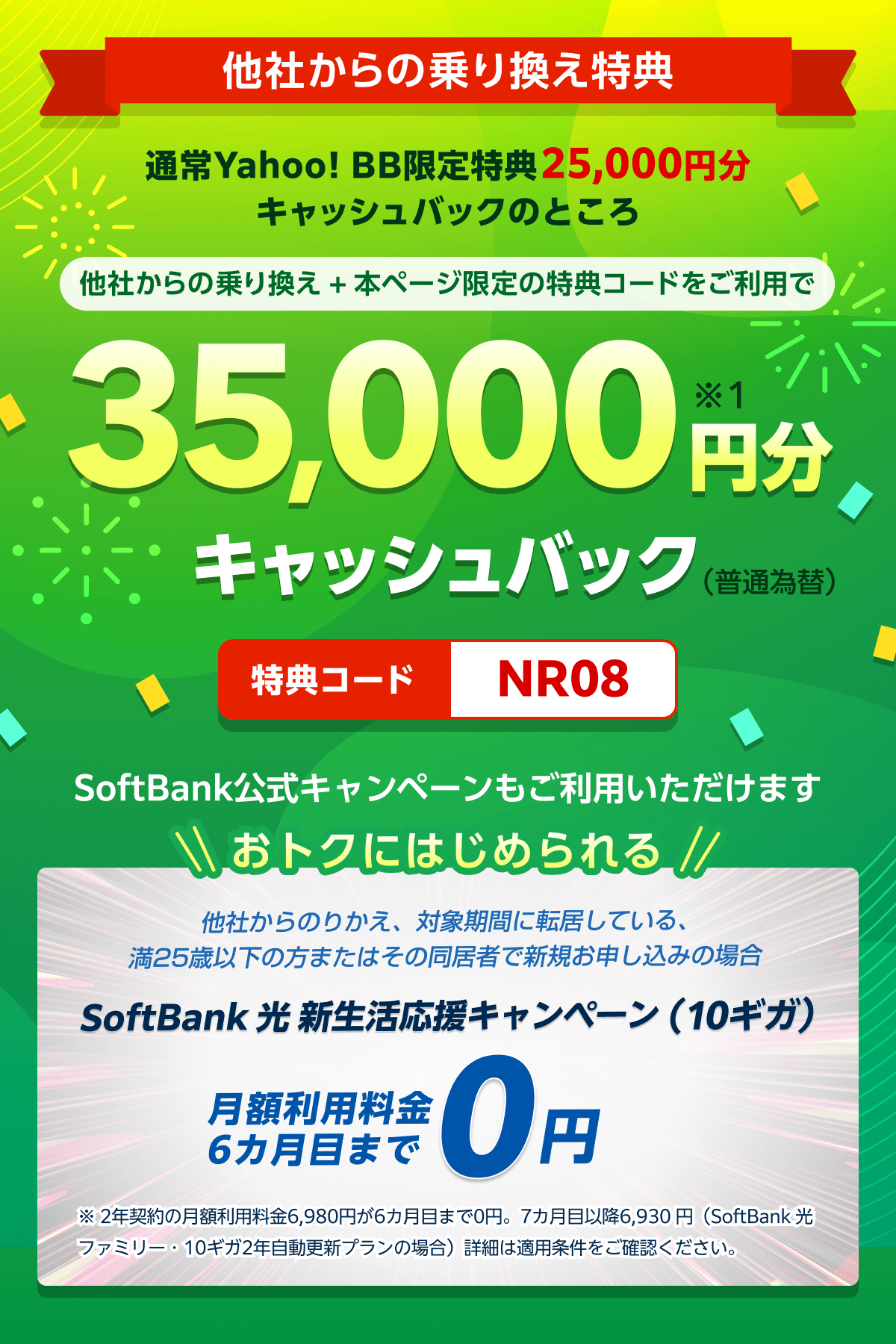 他社からの乗り換え特典　通常、Yahoo! BB限定特典25,000円分キャッシュバックのところ、他社からの乗り換え＋本ページ限定の特典コードをご利用で35,000円分（※1）キャッシュバック！　特典コード：NR08 SoftBank公式キャンペーンもご利用いただけます　おトクにはじめられる 他社からのりかえ、対象期間に転居している、満25歳以下の方またはその同居者で新規お申し込みの場合 SoftBank 光 新生活応援キャンペーン（10ギガ）　月額利用料金6カ月目まで0円 ※ 2年契約の月額利用料金6,980円が6カ月目まで0円。7カ月目以降6,930 円（SoftBank 光 ファミリー・10ギガ2年自動更新プランの場合）詳細は適用条件をご確認ください。