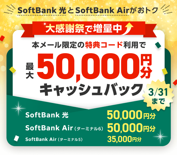 SoftBank 光とSoftBank Airがおトク 3月31日まで大感謝祭で増量中 本ページ限定の特典コードをご利用で、最大50,000円分（※1）キャッシュバック（普通振替）SoftBank 光・SoftBank Air（ターミナル6）は50,000円分  SoftBank Air（ターミナル5）は35,000円分