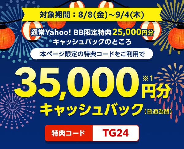 対象期間8月8日金曜日から9月4日木曜日まで 通常Yahoo! BB限定特典25,000円分キャッシュバックのところ、本ページ限定の特典コードをご利用で、35,000円分（※1）キャッシュバック（普通振替）　特典コード：TG24