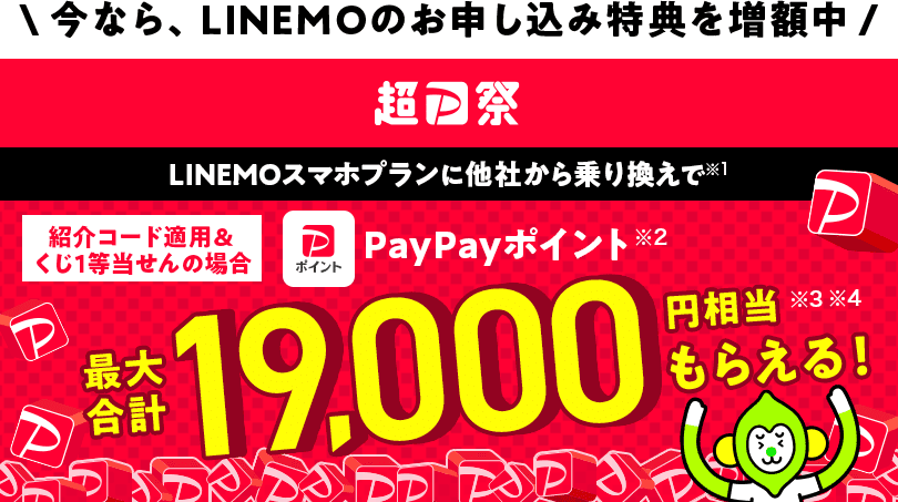 今なら、LINEMOのお申し込み特典を増額中 超PayPay祭 LINEMOスマホプランに他社から乗り換えで（※1） 紹介コード適用＆くじ1等当せんの場合PayPayポイント（※2）最大合計19,000円相当（※3 ※4）もらえる！