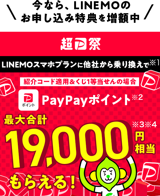 今なら、LINEMOのお申し込み特典を増額中 超PayPay祭 LINEMOスマホプランに他社から乗り換えで（※1） 紹介コード適用＆くじ1等当せんの場合PayPayポイント（※2）最大合計19,000円相当（※3 ※4）もらえる！