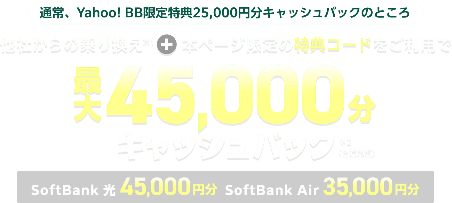 通常、Yahoo! BB限定特典25,000円分キャッシュバックのところ 他社からの乗り換え（※1）と本ページ限定の特典コードをご利用でSoftBank 光45,000円分とSoftBank Air35,000円分で最大45,000円分キャッシュバック（※2）