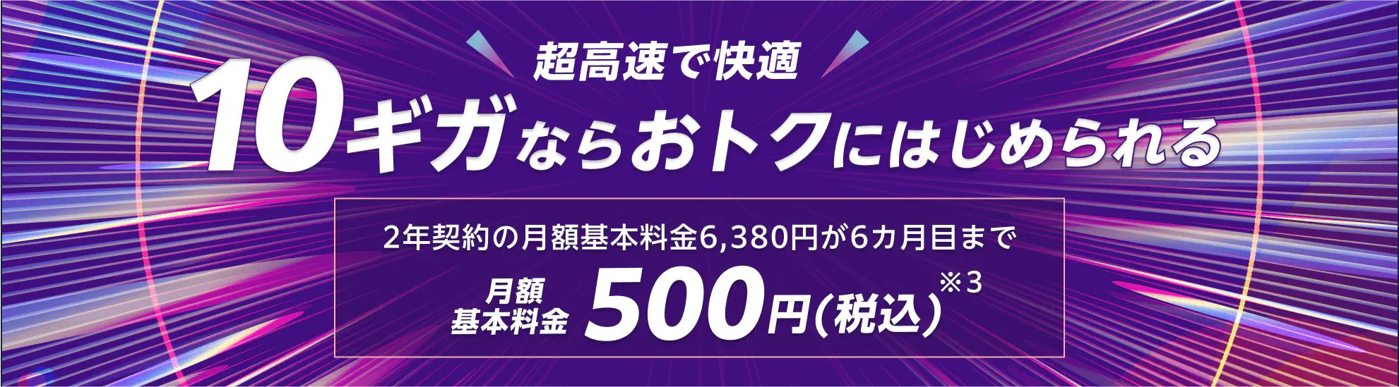 超高速で快適10ギガならおトクにはじめられる　2年契約の月額基本料金6380円が6カ月目まで　月額基本料金500円※3（税込）