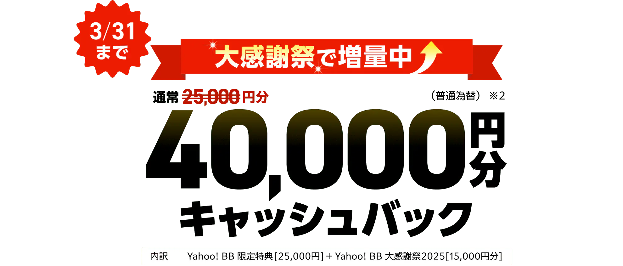 大感謝祭で増額中　通常2,5000円分が3月31日まで40,000円分キャッシュバック（※2）（普通為替）内訳はYahoo! BB 限定特典25,000円とYahoo! BB 大感謝祭2025 15,000円分