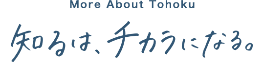 To know Tohoku 知るは、チカラになる。