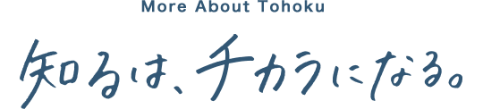 To know Tohoku 知るは、チカラになる。