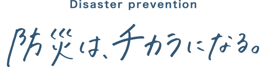 Disaster prevention 防災は、チカラになる。