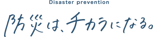 Disaster prevention 防災は、チカラになる。