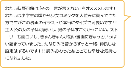 わたし荻野可鈴は「その一言が言えない」をオススメします!わたしは小学生の頃から少女コミックを人並みに読んできた方ですがこの漫画のイラストが本当にタイプで可愛いです!!主人公の女の子は可愛いし、男の子はすごくかっこいい。ストーリーも面白いし、きゅんきゅんが短い漫画にぎゅっといっぱい詰まっていました。幼なじみで昔からずっと一緒、仲良しな設定はずるいです!!!読みおわったあととても幸せな気持ちになれました。