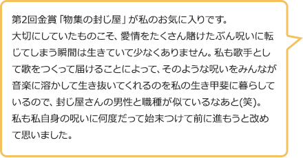 第2回金賞「物集の封じ屋」が私のお気に入りです。大切にしていたものこそ、愛情をたくさん賭けたぶん呪いに転じてしまう瞬間は生きていて少なくありません。私も歌手として歌をつくって届けることによって、そのような呪いをみんなが音楽に溶かして生き抜いてくれるのを私の生き甲斐に暮らしているので、封じ屋さんの男性と職種が似ているなあと(笑)。私も私自身の呪いに何度だって始末つけて前に進もうと改めて思いました。