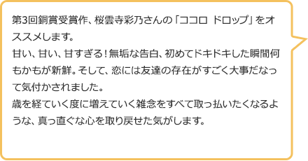 第3回銅賞受賞作、桜雲寺彩乃さんの「ココロ ドロップ」をオススメします。甘い、甘い、甘すぎる!無垢な告白、初めてドキドキした瞬間何もかもが新鮮。そして、恋には友達の存在がすごく大事だなって気付かされました。歳を経ていく度に増えていく雑念をすべて取っ払いたくなるような、真っ直ぐな心を取り戻せた気がします。