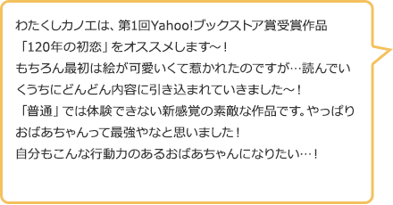 わたくしカノエは、第1回Yahoo!ブックストア賞受賞作品「120年の初恋」をオススメします~!もちろん最初は絵が可愛いくて惹かれたのですが…読んでいくうちにどんどん内容に引き込まれていきました~!「普通」では体験できない新感覚の素敵な作品です。やっぱりおばあちゃんって最強やなと思いました!自分もこんな行動力のあるおばあちゃんになりたい…!