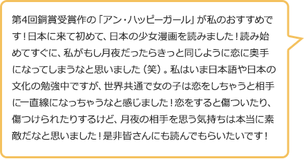 第4回銅賞受賞作の「アン・ハッピーガール」が私のおすすめです!日本に来て初めて、日本の少女漫画を読みました!読み始めてすぐに、私がもし月夜だったらきっと同じように恋に奥手になってしまうなと思いました(笑)。私はいま日本語や日本の文化の勉強中ですが、世界共通で女の子は恋をしちゃうと相手に一直線になっちゃうなと感じました!恋をすると傷ついたり、傷つけられたりするけど、月夜の相手を思う気持ちは本当に素敵だなと思いました!是非皆さんにも読んでもらいたいです!