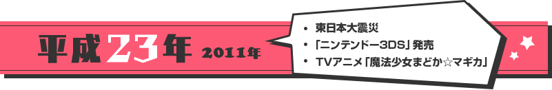 [平成23年 2011年]・東日本大震災・「ニンテンドー3DS」発売 ・TVアニメ「魔法少女まどか☆マギカ」