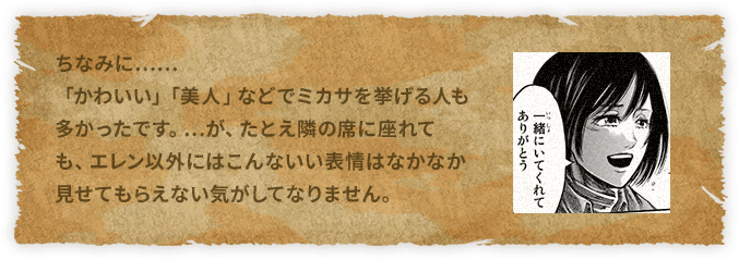 ちなみに……「かわいい」「美人」などでミカサを挙げる人も多かったです。…が、たとえ隣の席に座れても、エレン以外にはこんないい表情はなかなか見せてもらえない気がしてなりません。