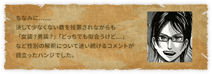 ちなみに……決して少なくない数を投票されながらも「女装？男装？」「どっちでも似合うけど…」など性別の解釈について迷い続けるコメントが目立ったハンジでした。