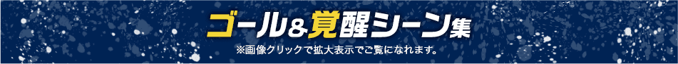 ゴール＆覚醒シーン集 ※画像クリックで拡大表示でご覧になれます。